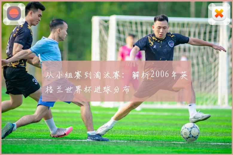 从小组赛到淘汰赛：解析2006年英格兰世界杯进球分布