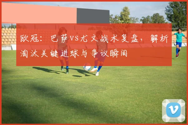 欧冠：巴萨vs尤文战术复盘，解析淘汰关键进球与争议瞬间