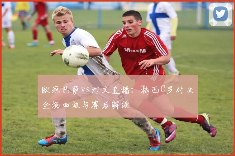 欧冠巴萨vs尤文直播：梅西C罗对决全场回放与赛后解读