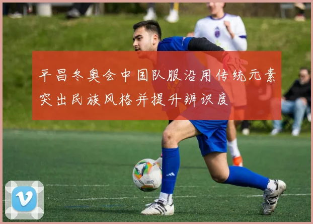 平昌冬奥会中国队服沿用传统元素突出民族风格并提升辨识度
