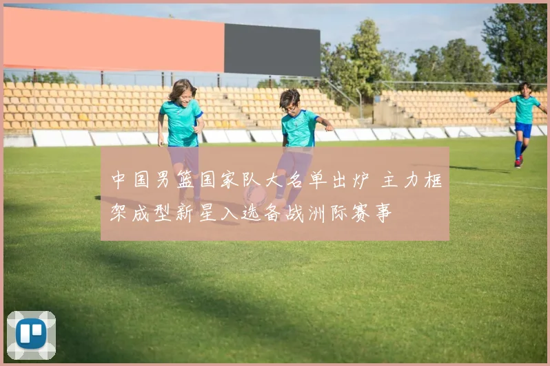 中国男篮国家队大名单出炉 主力框架成型新星入选备战洲际赛事