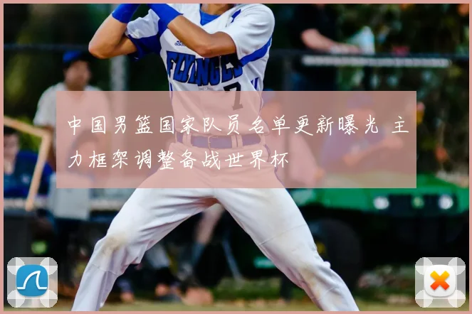 中国男篮国家队员名单更新曝光 主力框架调整备战世界杯