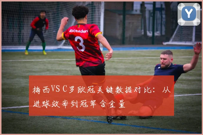 梅西VS C罗欧冠关键数据对比：从进球效率到冠军含金量