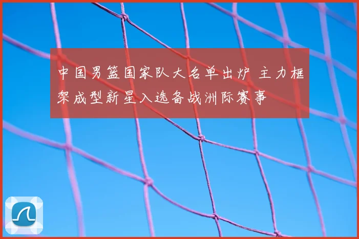 中国男篮国家队大名单出炉 主力框架成型新星入选备战洲际赛事